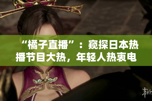 “橘子直播”：窥探日本热播节目大热，年轻人热衷电商直播的平台
