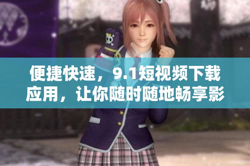 便捷快速，9.1短视频下载应用，让你随时随地畅享影音乐趣