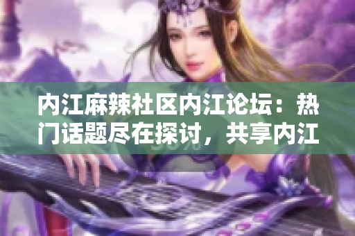 内江麻辣社区内江论坛：热门话题尽在探讨，共享内江风情