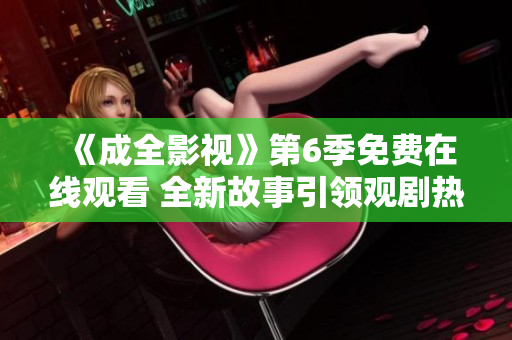 《成全影视》第6季免费在线观看 全新故事引领观剧热潮