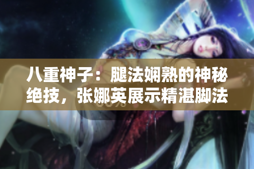 八重神子：腿法娴熟的神秘绝技，张娜英展示精湛脚法！