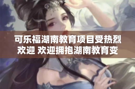 可乐福湖南教育项目受热烈欢迎 欢迎拥抱湖南教育变革