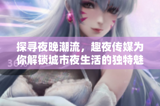 探寻夜晚潮流，趣夜传媒为你解锁城市夜生活的独特魅力