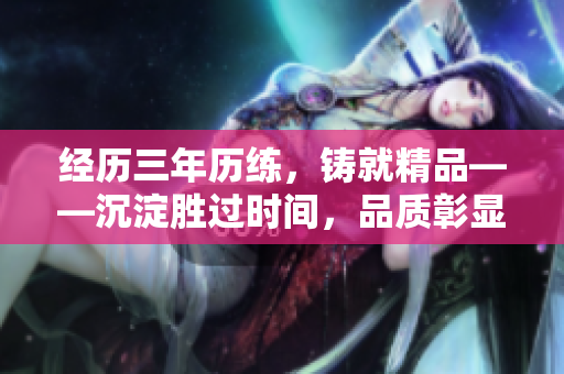 经历三年历练，铸就精品——沉淀胜过时间，品质彰显承诺