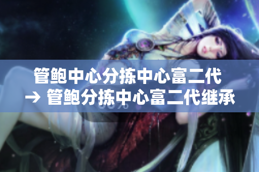 管鲍中心分拣中心富二代 → 管鲍分拣中心富二代继承者, 洞察新一代企业家的兴起