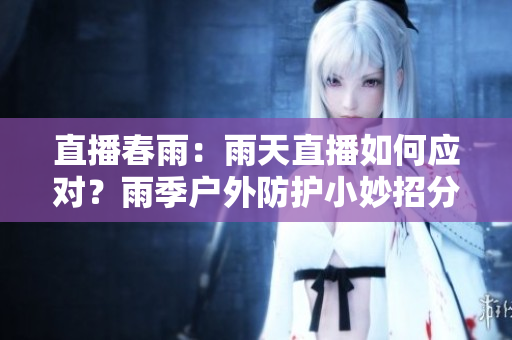 直播春雨：雨天直播如何应对？雨季户外防护小妙招分享