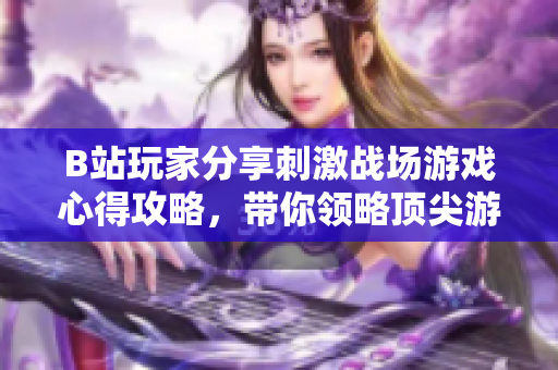 B站玩家分享刺激战场游戏心得攻略，带你领略顶尖游戏操作技巧