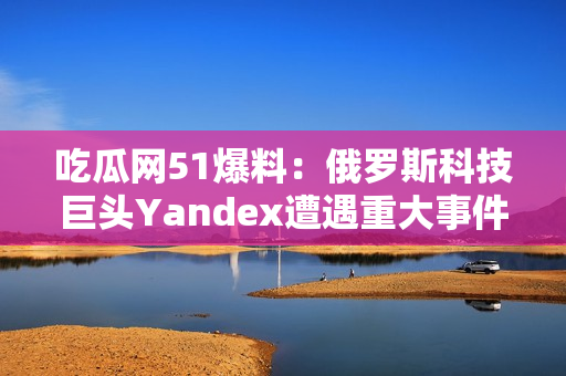 吃瓜网51爆料：俄罗斯科技巨头Yandex遭遇重大事件，引发行业关注