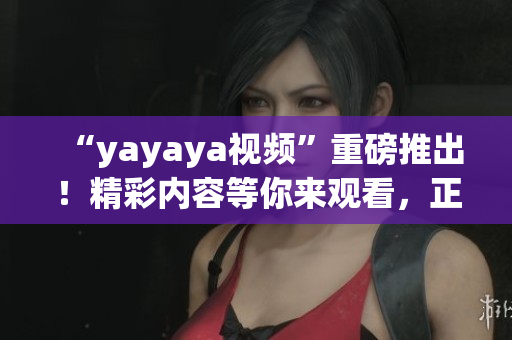 “yayaya视频”重磅推出！精彩内容等你来观看，正能量无限，快来一起分享！