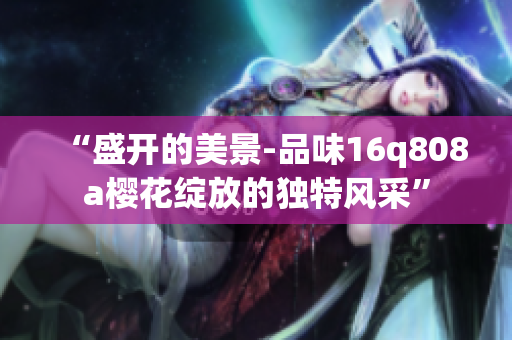 “盛开的美景-品味16q808a樱花绽放的独特风采”
