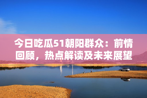 今日吃瓜51朝阳群众：前情回顾，热点解读及未来展望