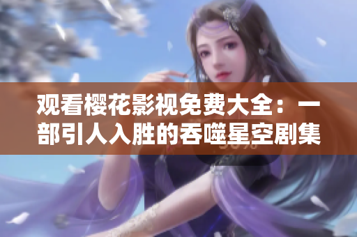 观看樱花影视免费大全：一部引人入胜的吞噬星空剧集等你来欣赏