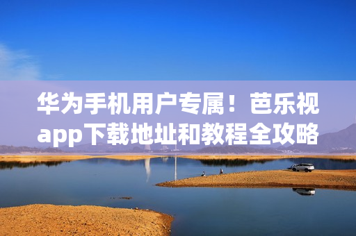 华为手机用户专属！芭乐视app下载地址和教程全攻略，快速入手精彩内容，让你畅享无限乐趣