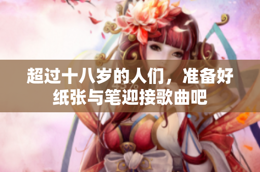 超过十八岁的人们，准备好纸张与笔迎接歌曲吧