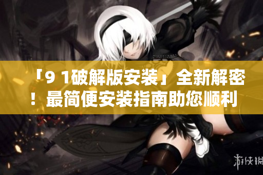 「9 1破解版安装」全新解密！最简便安装指南助您顺利体验