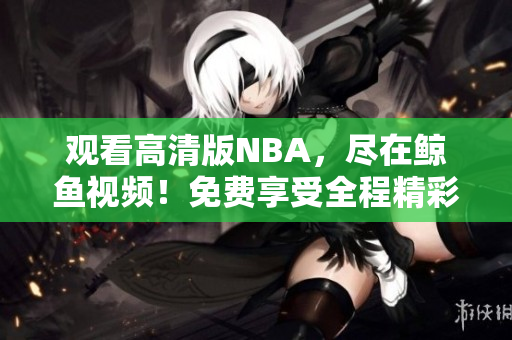 观看高清版NBA，尽在鲸鱼视频！免费享受全程精彩赛事直播