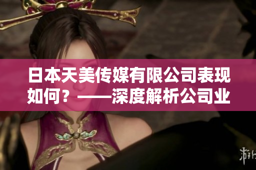 日本天美传媒有限公司表现如何？——深度解析公司业务、声誉及市场影响