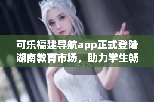 可乐福建导航app正式登陆湖南教育市场，助力学生畅游校园！