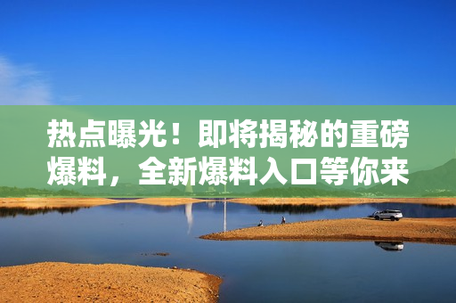 热点曝光！即将揭秘的重磅爆料，全新爆料入口等你来看！