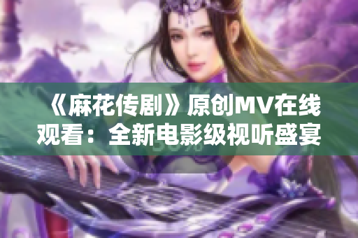《麻花传剧》原创MV在线观看：全新电影级视听盛宴！