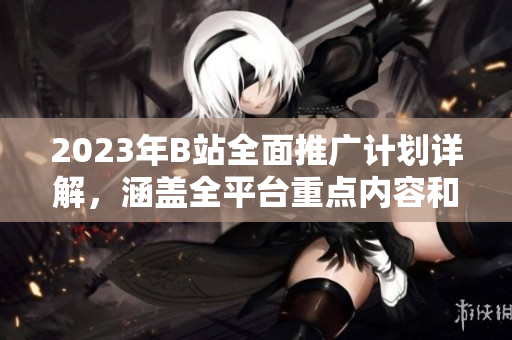 2023年B站全面推广计划详解，涵盖全平台重点内容和活动