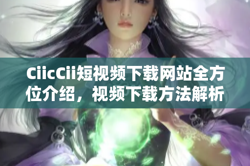 CiicCii短视频下载网站全方位介绍，视频下载方法解析及推荐