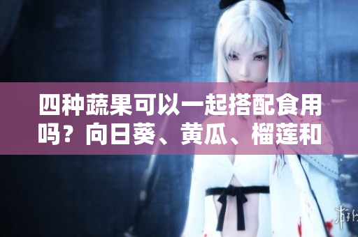 四种蔬果可以一起搭配食用吗？向日葵、黄瓜、榴莲和丝瓜的饮食搭配有哪些需要注意的？