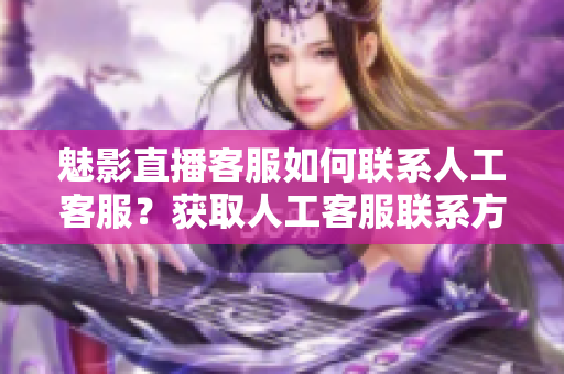 魅影直播客服如何联系人工客服？获取人工客服联系方式指南