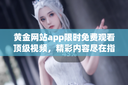 黄金网站app限时免费观看顶级视频，精彩内容尽在指尖间