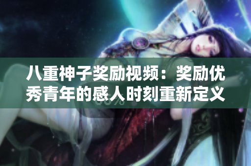 八重神子奖励视频：奖励优秀青年的感人时刻重新定义励志力量