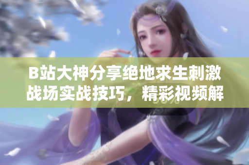 B站大神分享绝地求生刺激战场实战技巧，精彩视频解析掌握最新玩法
