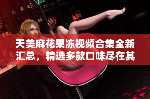 天美麻花果冻视频合集全新汇总，精选多款口味尽在其中