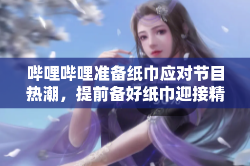 哔哩哔哩准备纸巾应对节目热潮，提前备好纸巾迎接精彩节目 