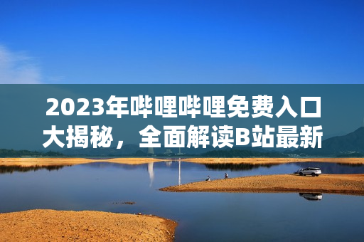 2023年哔哩哔哩免费入口大揭秘，全面解读B站最新入场政策和入口启用时间