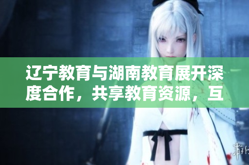 辽宁教育与湖南教育展开深度合作，共享教育资源，互相学习交流