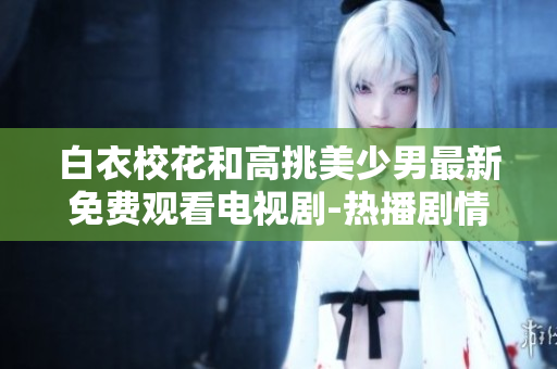 白衣校花和高挑美少男最新免费观看电视剧-热播剧情大揭秘