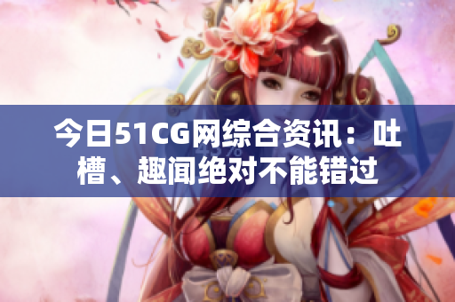 今日51CG网综合资讯：吐槽、趣闻绝对不能错过