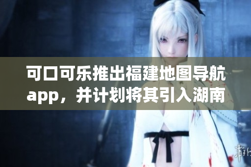 可口可乐推出福建地图导航app，并计划将其引入湖南教育市场