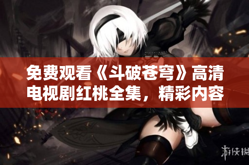 免费观看《斗破苍穹》高清电视剧红桃全集，精彩内容尽收眼底