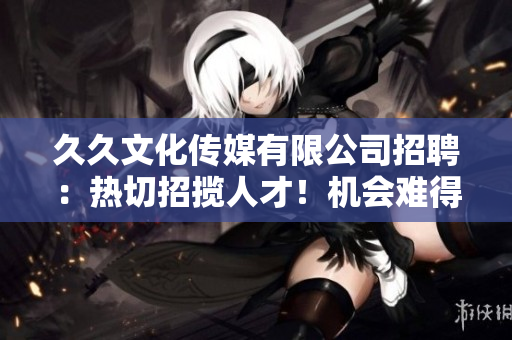 久久文化传媒有限公司招聘：热切招揽人才！机会难得，期待您的加入