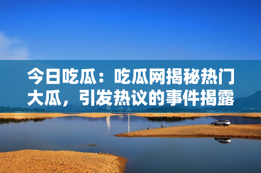 今日吃瓜：吃瓜网揭秘热门大瓜，引发热议的事件揭露