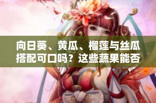 向日葵、黄瓜、榴莲与丝瓜搭配可口吗？这些蔬果能否同时享用？
