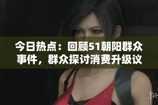 今日热点：回顾51朝阳群众事件，群众探讨消费升级议题