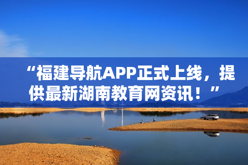 “福建导航APP正式上线，提供最新湖南教育网资讯！”