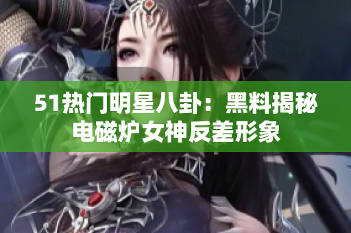 51热门明星八卦：黑料揭秘电磁炉女神反差形象