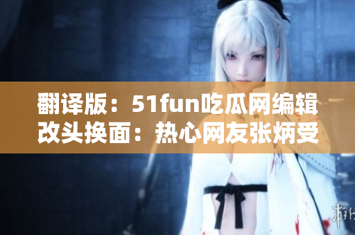 翻译版：51fun吃瓜网编辑改头换面：热心网友张炳受重视