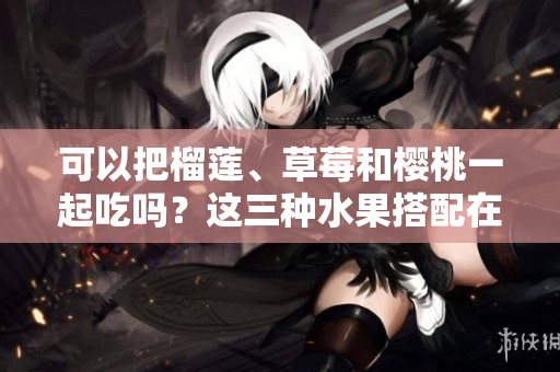 可以把榴莲、草莓和樱桃一起吃吗？这三种水果搭配在一起是否适宜？