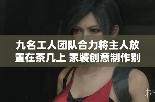 九名工人团队合力将主人放置在茶几上 家装创意制作别出心裁 巧手打造舒适居家环境