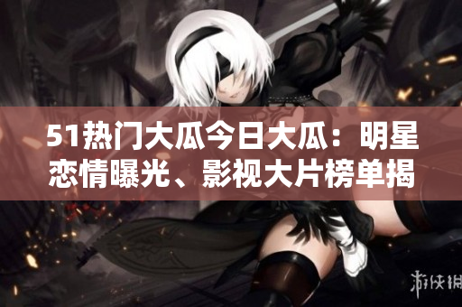 51热门大瓜今日大瓜：明星恋情曝光、影视大片榜单揭晓！