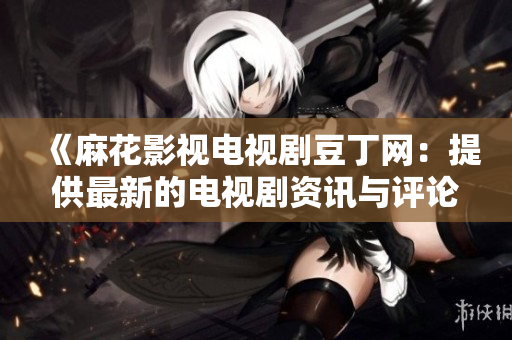 《麻花影视电视剧豆丁网：提供最新的电视剧资讯与评论》
